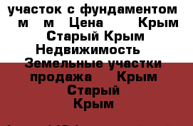 участок с фундаментом 11м-12м › Цена ­ 1 - Крым, Старый Крым Недвижимость » Земельные участки продажа   . Крым,Старый Крым